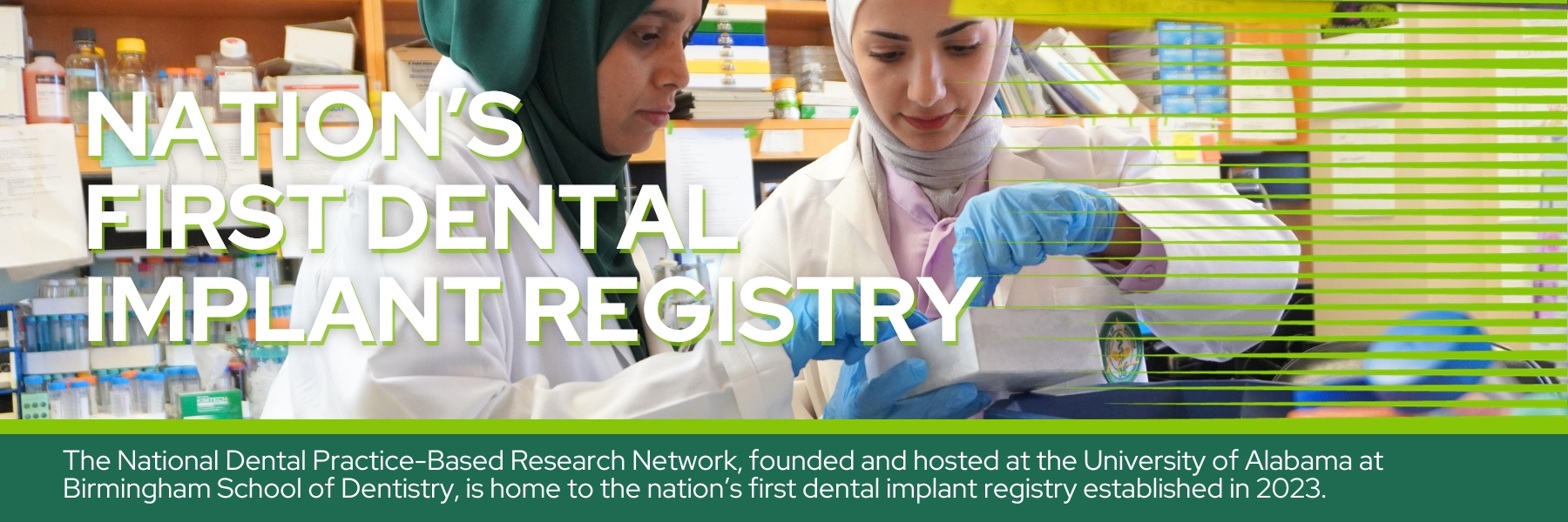 Nation’s  First Dental Implant Registry - The National Dental Practice-Based Research Network, founded and hosted at the University of Alabama at Birmingham School of Dentistry, is home to the nation’s first dental implant registry established in 2023.